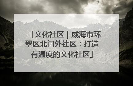 文化社区｜威海市环翠区北门外社区：打造有温度的文化社区