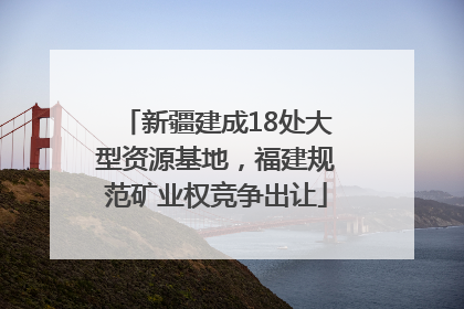 新疆建成18处大型资源基地，福建规范矿业权竞争出让