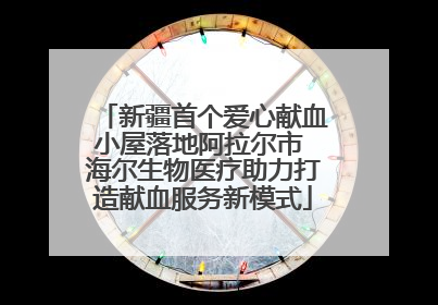 新疆首个爱心献血小屋落地阿拉尔市 海尔生物医疗助力打造献血服务新模式