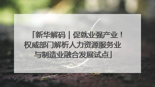 新华解码｜促就业强产业！权威部门解析人力资源服务业与制造业融合发展试点