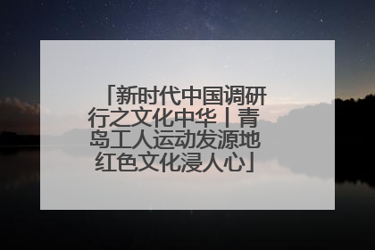 新时代中国调研行之文化中华丨青岛工人运动发源地红色文化浸人心