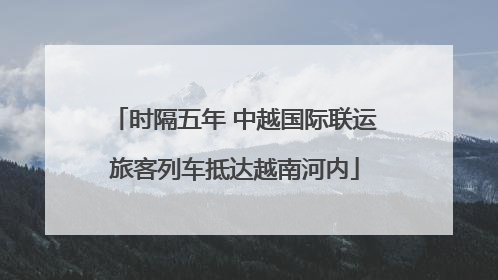 时隔五年 中越国际联运旅客列车抵达越南河内
