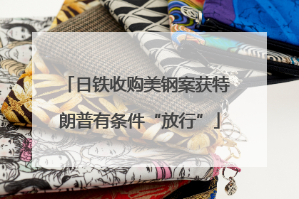 日铁收购美钢案获特朗普有条件“放行”