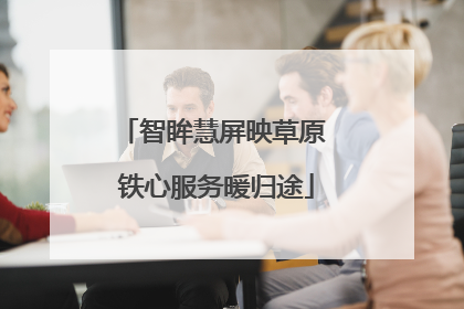 智眸慧屏映草原 铁心服务暖归途