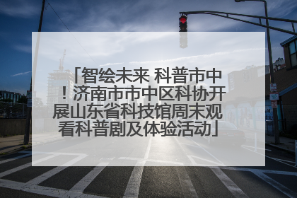 智绘未来 科普市中！济南市市中区科协开展山东省科技馆周末观看科普剧及体验活动