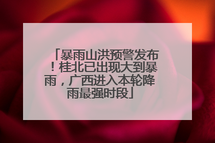 暴雨山洪预警发布！桂北已出现大到暴雨，广西进入本轮降雨最强时段