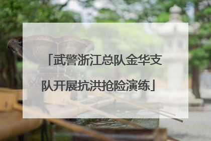 武警浙江总队金华支队开展抗洪抢险演练