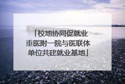 校地协同促就业 重医附一院与医联体单位共建就业基地