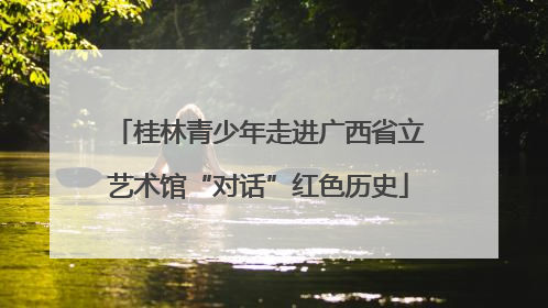 桂林青少年走进广西省立艺术馆“对话”红色历史