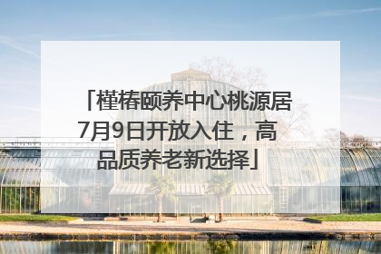 槿椿颐养中心桃源居7月9日开放入住，高品质养老新选择