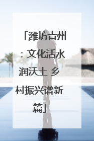 潍坊青州：文化活水润沃土 乡村振兴谱新篇