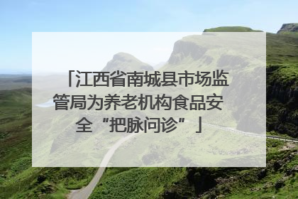 江西省南城县市场监管局为养老机构食品安全“把脉问诊”