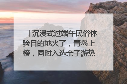 沉浸式过端午民俗体验目的地火了，青岛上榜，同时入选亲子游热门Top10