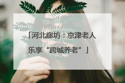 河北廊坊：京津老人乐享“跨城养老”