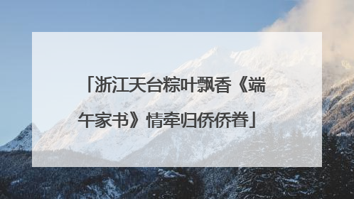 浙江天台粽叶飘香《端午家书》情牵归侨侨眷