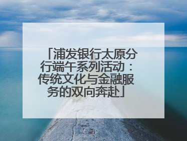浦发银行太原分行端午系列活动：传统文化与金融服务的双向奔赴