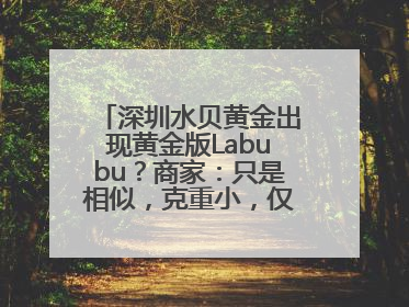 深圳水贝黄金出现黄金版Labubu？商家：只是相似，克重小，仅需几百元