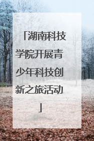 湖南科技学院开展青少年科技创新之旅活动