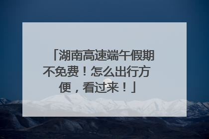 湖南高速端午假期不免费！怎么出行方便，看过来！