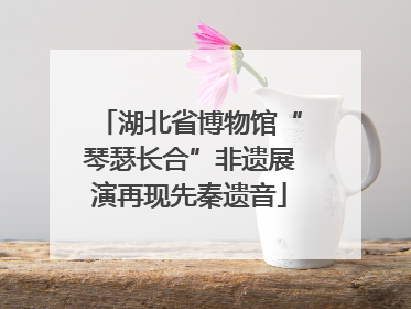 湖北省博物馆“琴瑟长合”非遗展演再现先秦遗音