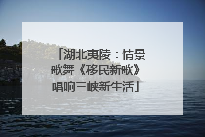 湖北夷陵：情景歌舞《移民新歌》唱响三峡新生活