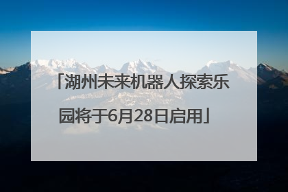 湖州未来机器人探索乐园将于6月28日启用