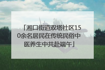 湘口街道双塔社区150余名居民在传统民俗中医养生中共赴端午