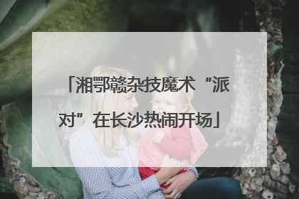 湘鄂赣杂技魔术“派对”在长沙热闹开场