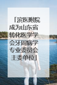 滨医附院成为山东省转化医学学会牙周病学专业委员会主委单位