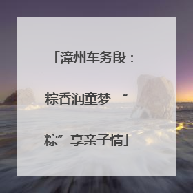 漳州车务段：粽香润童梦 “粽”享亲子情