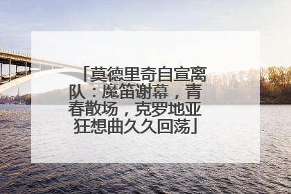 莫德里奇自宣离队：魔笛谢幕，青春散场，克罗地亚狂想曲久久回荡
