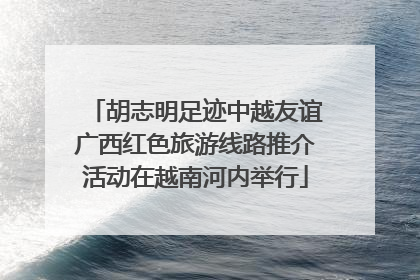 胡志明足迹中越友谊广西红色旅游线路推介活动在越南河内举行