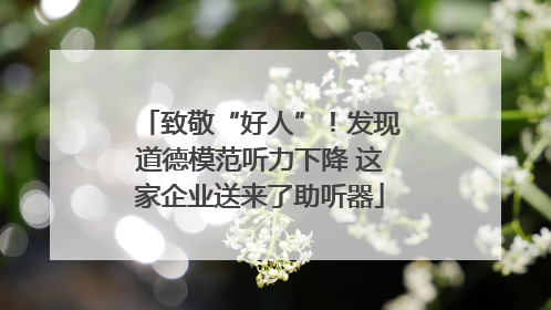 致敬“好人”！发现道德模范听力下降 这家企业送来了助听器