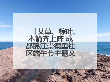 艾草、粽叶、木箭齐上阵 成都锦江崇德里社区端午节主题文化活动举行
