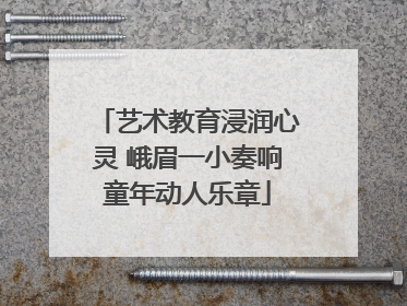 艺术教育浸润心灵 峨眉一小奏响童年动人乐章