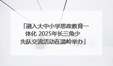 融入大中小学思政教育一体化 2025年长三角少先队交流活动在温岭举办