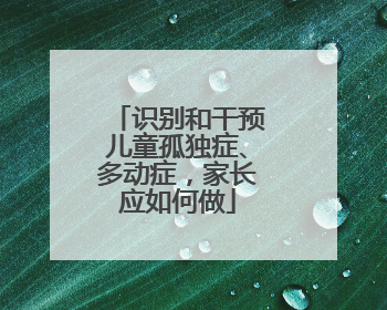 识别和干预儿童孤独症、多动症，家长应如何做