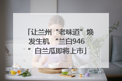 让兰州“老味道”焕发生机 “兰白946”白兰瓜即将上市