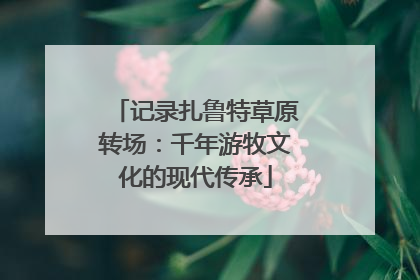 记录扎鲁特草原转场：千年游牧文化的现代传承