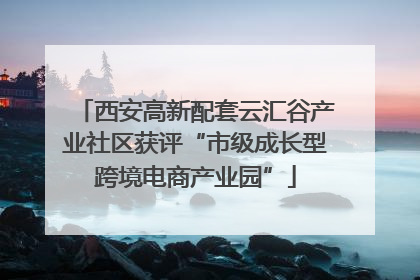 西安高新配套云汇谷产业社区获评“市级成长型跨境电商产业园”