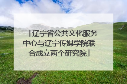 辽宁省公共文化服务中心与辽宁传媒学院联合成立两个研究院