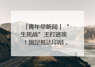 青年早新闻｜“生死战”主打进攻！国足抵达印尼，主教练发声