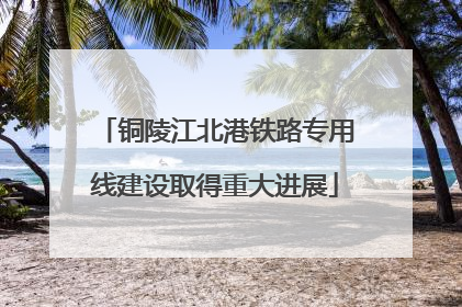 铜陵江北港铁路专用线建设取得重大进展