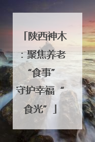 陕西神木：聚焦养老“食事” 守护幸福“食光”