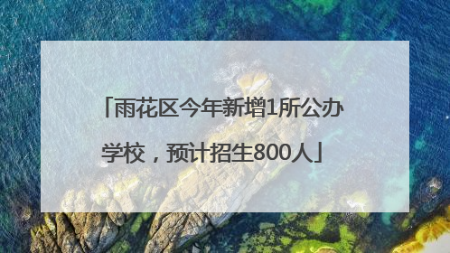 雨花区今年新增1所公办学校，预计招生800人