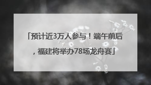 预计近3万人参与！端午前后，福建将举办78场龙舟赛