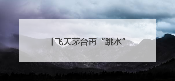 飞天茅台再“跳水”，“蛇茅”跌出新低