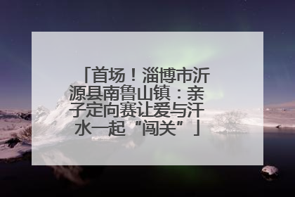 首场！淄博市沂源县南鲁山镇：亲子定向赛让爱与汗水一起“闯关”