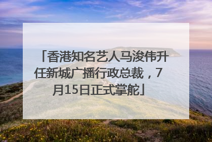 香港知名艺人马浚伟升任新城广播行政总裁，7月15日正式掌舵