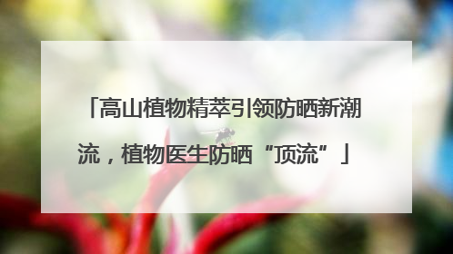 高山植物精萃引领防晒新潮流，植物医生防晒“顶流”